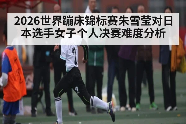 2026世界蹦床锦标赛朱雪莹对日本选手女子个人决赛难度分析