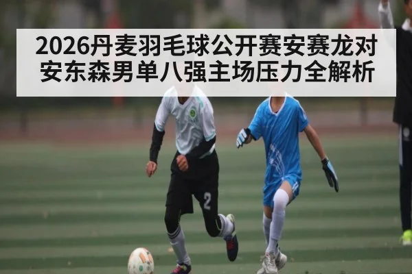 2026丹麦羽毛球公开赛安赛龙对安东森男单八强主场压力全解析